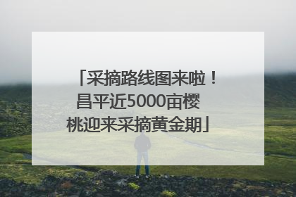 采摘路线图来啦！昌平近5000亩樱桃迎来采摘黄金期