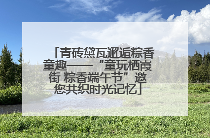 青砖黛瓦邂逅粽香童趣——“童玩栖霞街 粽香端午节”邀您共织时光记忆