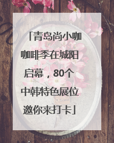 青岛尚小咖咖啡季在城阳启幕，80个中韩特色展位邀你来打卡