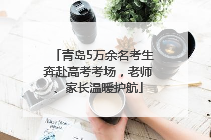 青岛5万余名考生奔赴高考考场，老师、家长温暖护航