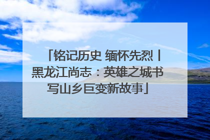 铭记历史 缅怀先烈丨黑龙江尚志：英雄之城书写山乡巨变新故事