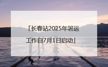 长春站2025年暑运工作自7月1日启动