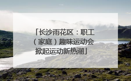 长沙雨花区：职工（家庭）趣味运动会掀起运动新热潮