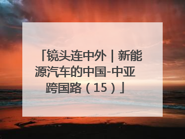 镜头连中外｜新能源汽车的中国-中亚跨国路（15）