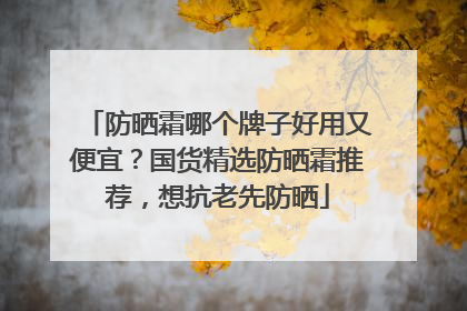 防晒霜哪个牌子好用又便宜？国货精选防晒霜推荐，想抗老先防晒