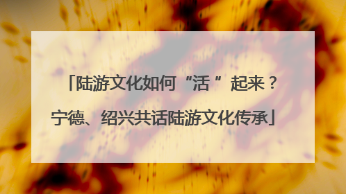 陆游文化如何“活 ”起来？宁德、绍兴共话陆游文化传承