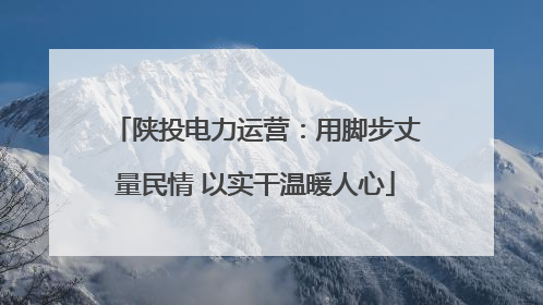 陕投电力运营：用脚步丈量民情 以实干温暖人心