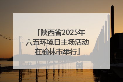 陕西省2025年六五环境日主场活动在榆林市举行