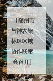 随州市与神农架林区区域协作联席会召开