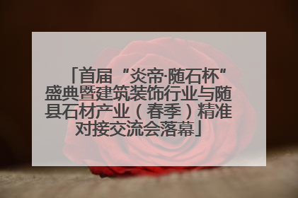 首届“炎帝·随石杯”盛典暨建筑装饰行业与随县石材产业（春季）精准对接交流会落幕