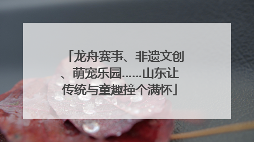 龙舟赛事、非遗文创、萌宠乐园……山东让传统与童趣撞个满怀