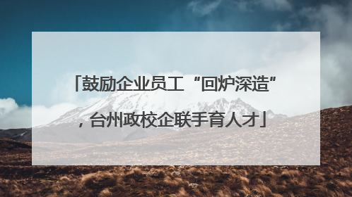 鼓励企业员工“回炉深造”，台州政校企联手育人才