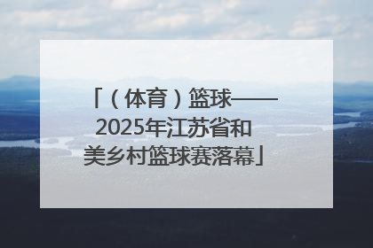 （体育）篮球——2025年江苏省和美乡村篮球赛落幕