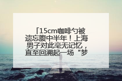 15cm咖啡勺被遗忘腹中半年！上海男子对此毫无记忆，直至回溯起一场“梦境”般的经历