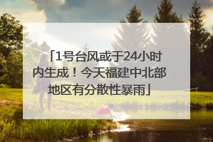 1号台风或于24小时内生成！今天福建中北部地区有分散性暴雨