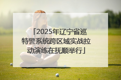2025年辽宁省巡特警系统跨区域实战拉动演练在抚顺举行