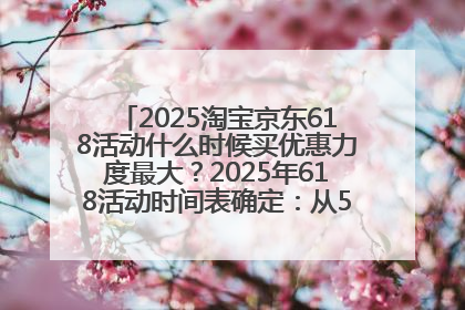 2025淘宝京东618活动什么时候买优惠力度最大？2025年618活动时间表确定：从5月13日20:00至6月18日24时