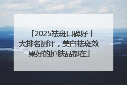 2025祛斑口碑好十大排名测评，美白祛斑效果好的护肤品都在