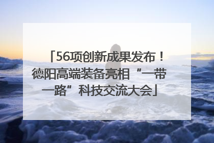 56项创新成果发布！德阳高端装备亮相“一带一路”科技交流大会