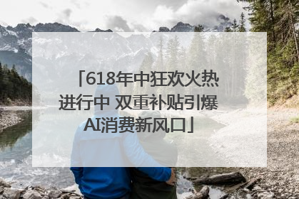 618年中狂欢火热进行中 双重补贴引爆AI消费新风口